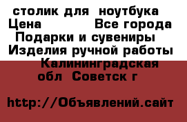 столик для  ноутбука › Цена ­ 1 200 - Все города Подарки и сувениры » Изделия ручной работы   . Калининградская обл.,Советск г.